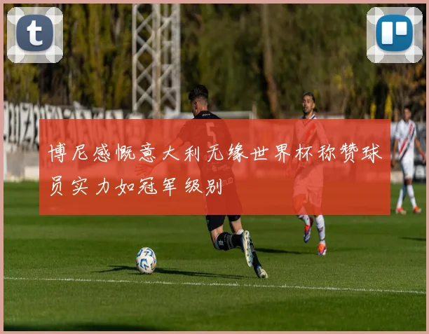 博尼感慨意大利无缘世界杯称赞球员实力如冠军级别