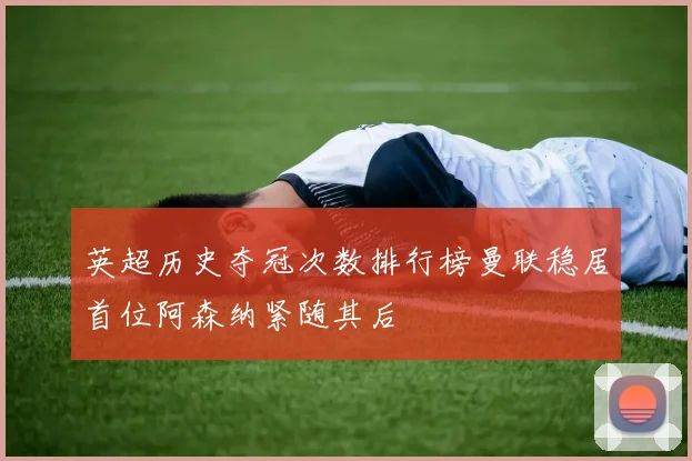 英超历史夺冠次数排行榜曼联稳居首位阿森纳紧随其后