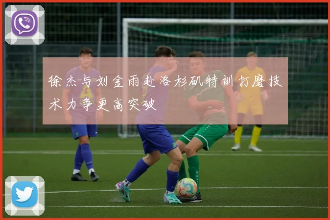 徐杰与刘金雨赴洛杉矶特训打磨技术力争更高突破
