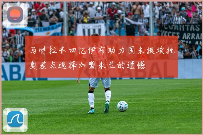 马特拉齐回忆伊布助力国米换埃托奥差点选择加盟米兰的遗憾