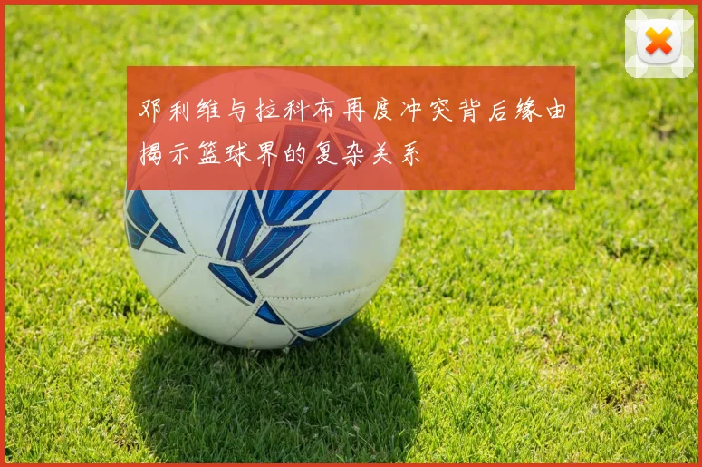 邓利维与拉科布再度冲突背后缘由揭示篮球界的复杂关系