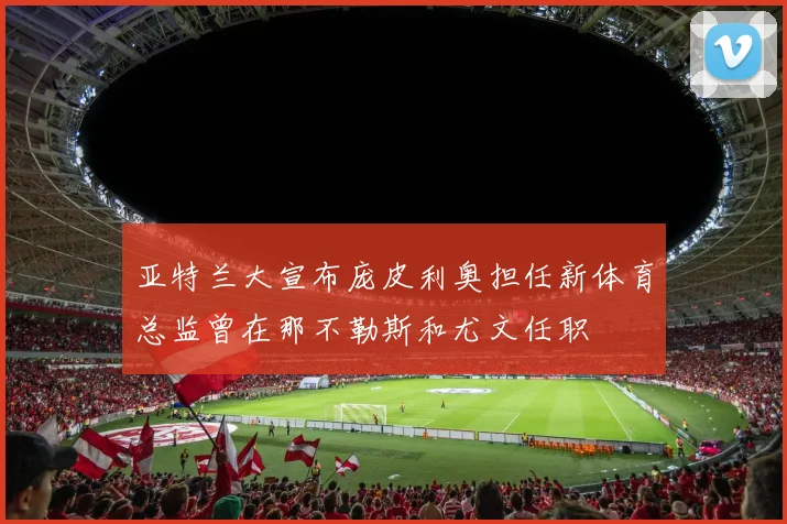 亚特兰大宣布庞皮利奥担任新体育总监曾在那不勒斯和尤文任职