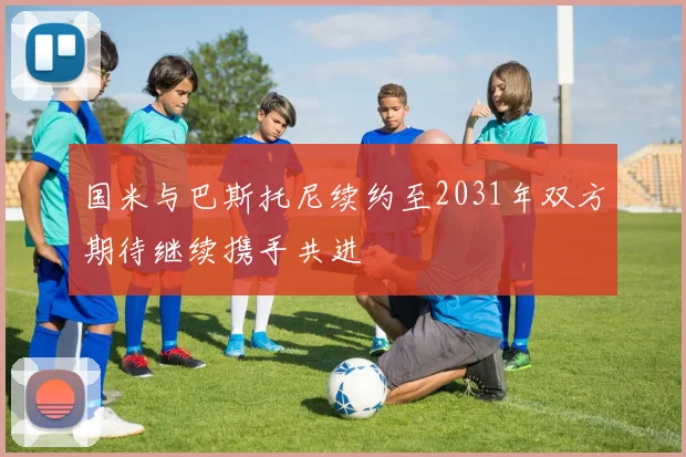 国米与巴斯托尼续约至2031年双方期待继续携手共进