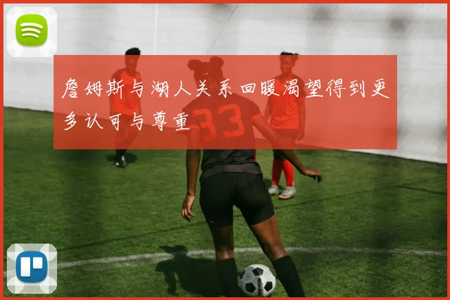 詹姆斯与湖人关系回暖渴望得到更多认可与尊重
