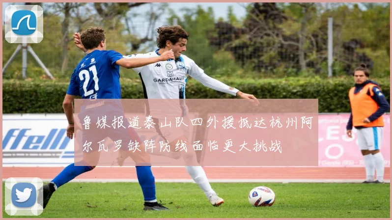 鲁媒报道泰山队四外援抵达杭州阿尔瓦罗缺阵防线面临更大挑战
