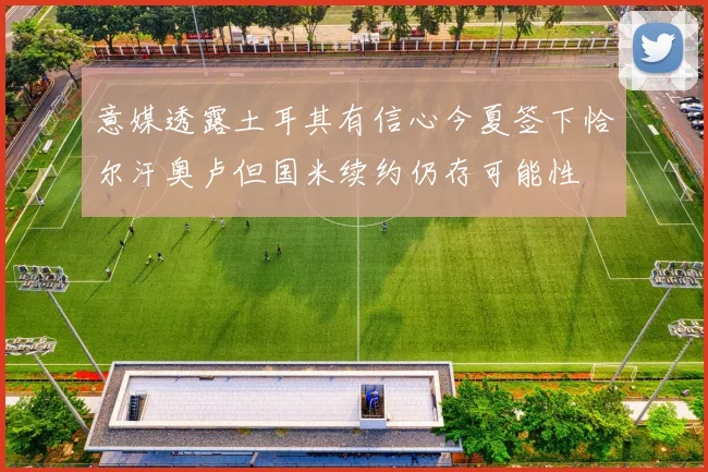 意媒透露土耳其有信心今夏签下恰尔汗奥卢但国米续约仍存可能性