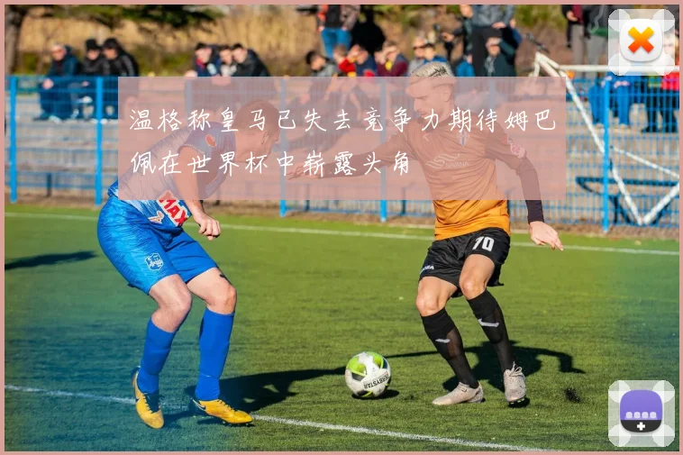 温格称皇马已失去竞争力期待姆巴佩在世界杯中崭露头角