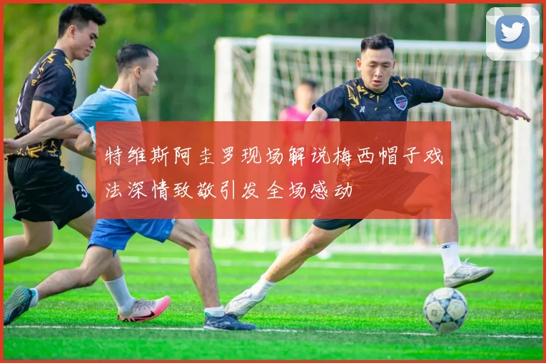 特维斯阿圭罗现场解说梅西帽子戏法深情致敬引发全场感动