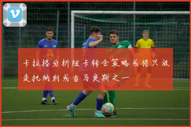 卡拉格分析纽卡转会策略或将只放走托纳利或吉马良斯之一