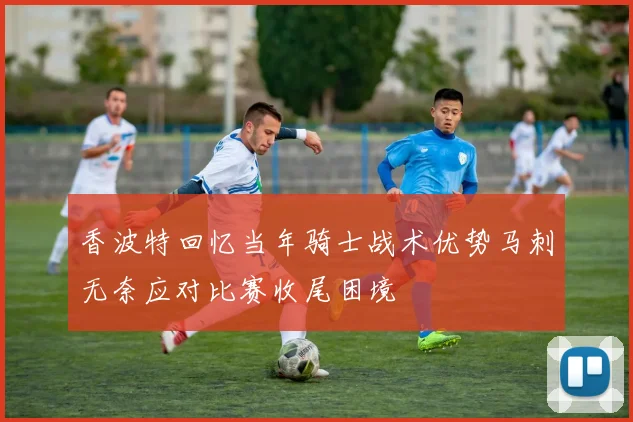 香波特回忆当年骑士战术优势马刺无奈应对比赛收尾困境