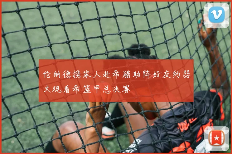 伦纳德携家人赴希腊助阵好友约瑟夫观看希篮甲总决赛