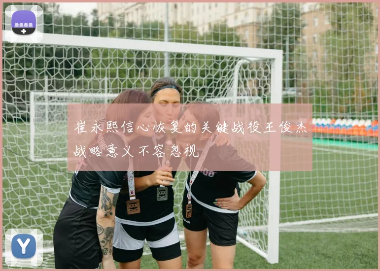 崔永熙信心恢复的关键战役王俊杰战略意义不容忽视