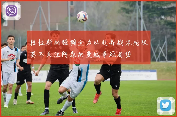 格拉斯纳强调全力以赴备战末轮联赛不关注阿森纳曼城争冠局势