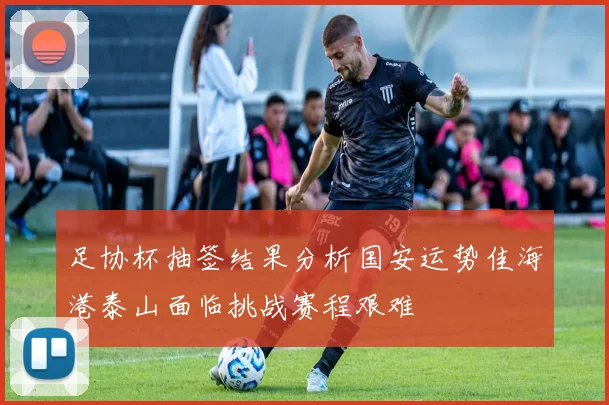 足协杯抽签结果分析国安运势佳海港泰山面临挑战赛程艰难