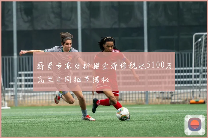 薪资专家分析掘金奢侈税达5100万瓦兰合同细节揭秘