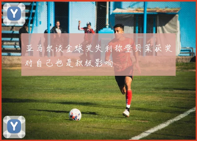 亚马尔谈金球奖失利称登贝莱获奖对自己也是积极影响