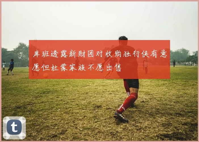库班透露新财团对收购独行侠有意愿但杜蒙家族不愿出售